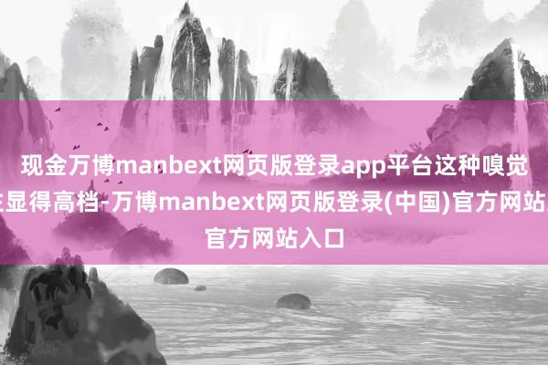 现金万博manbext网页版登录app平台这种嗅觉往往显得高档-万博manbext网页版登录(中国)官方网站入口