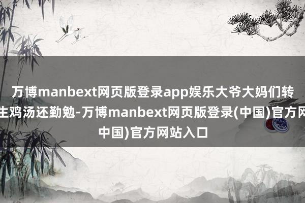 万博manbext网页版登录app娱乐大爷大妈们转得比养生鸡汤还勤勉-万博manbext网页版登录(中国)官方网站入口